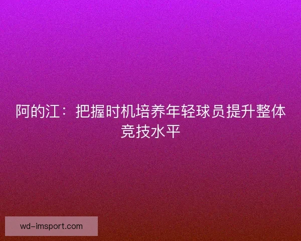 阿的江：把握时机培养年轻球员提升整体竞技水平