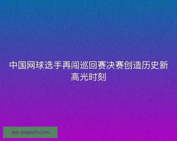 中国网球选手再闯巡回赛决赛创造历史新高光时刻 中国网球选手再闯巡回赛决赛创造历史新高光时刻