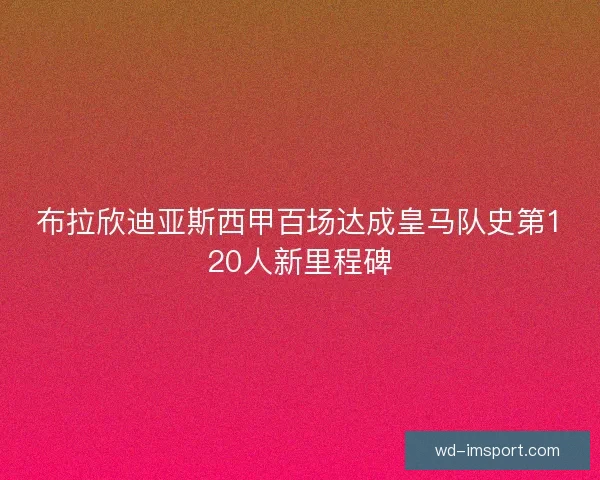 布拉欣迪亚斯西甲百场达成皇马队史第120人新里程碑