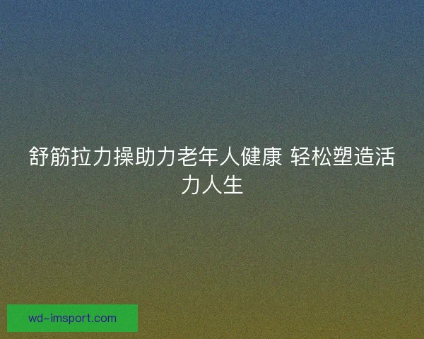 舒筋拉力操助力老年人健康 轻松塑造活力人生 舒筋拉力操助力老年人健康 轻松塑造活力人生