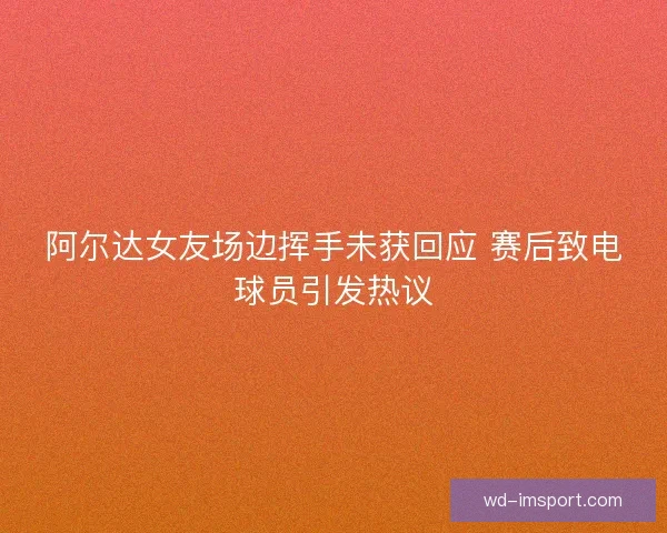 阿尔达女友场边挥手未获回应 赛后致电球员引发热议 阿尔达女友场边挥手未获回应 赛后致电球员引发热议