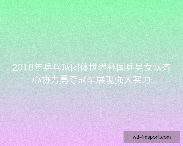 2018年乒乓球团体世界杯国乒男女队齐心协力勇夺冠军展现强大实力 2018年乒乓球团体世界杯国乒男女队齐心协力勇夺冠军展现强大实力