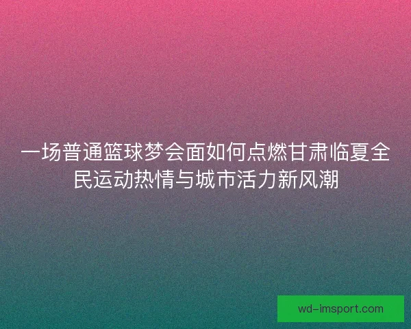 一场普通篮球梦会面如何点燃甘肃临夏全民运动热情与城市活力新风潮