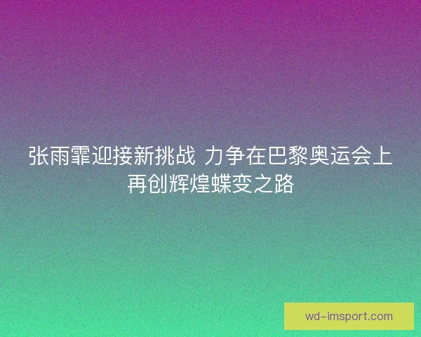 张雨霏迎接新挑战 力争在巴黎奥运会上再创辉煌蝶变之路