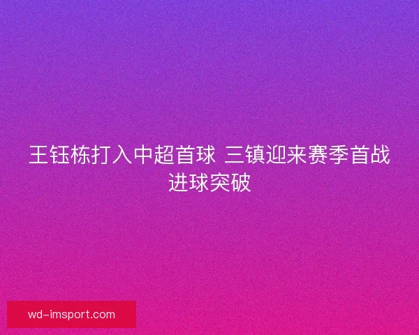 王钰栋打入中超首球 三镇迎来赛季首战进球突破