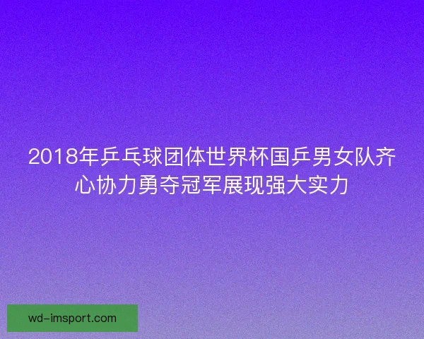 2018年乒乓球团体世界杯国乒男女队齐心协力勇夺冠军展现强大实力 2018年乒乓球团体世界杯国乒男女队齐心协力勇夺冠军展现强大实力