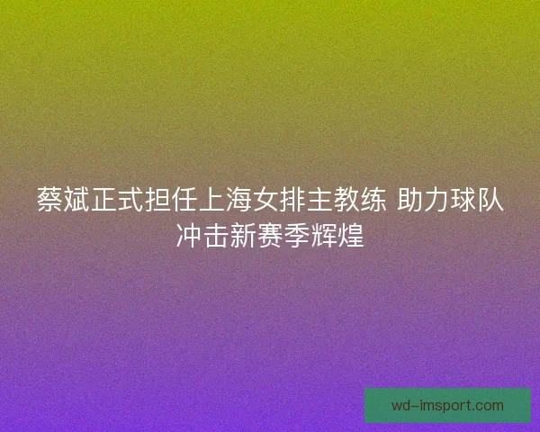 蔡斌正式担任上海女排主教练 助力球队冲击新赛季辉煌 蔡斌正式担任上海女排主教练 助力球队冲击新赛季辉煌