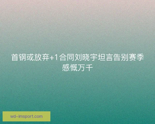 首钢或放弃+1合同刘晓宇坦言告别赛季感慨万千