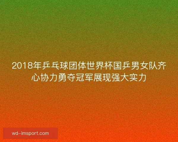 2018年乒乓球团体世界杯国乒男女队齐心协力勇夺冠军展现强大实力 2018年乒乓球团体世界杯国乒男女队齐心协力勇夺冠军展现强大实力