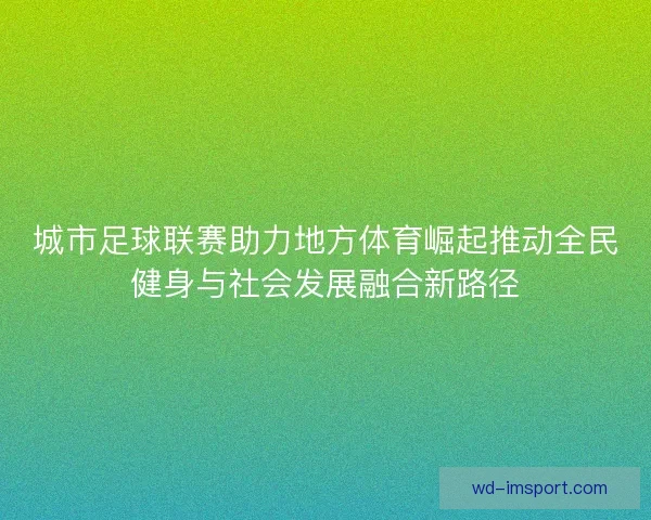 城市足球联赛助力地方体育崛起推动全民健身与社会发展融合新路径 城市足球联赛助力地方体育崛起推动全民健身与社会发展融合新路径