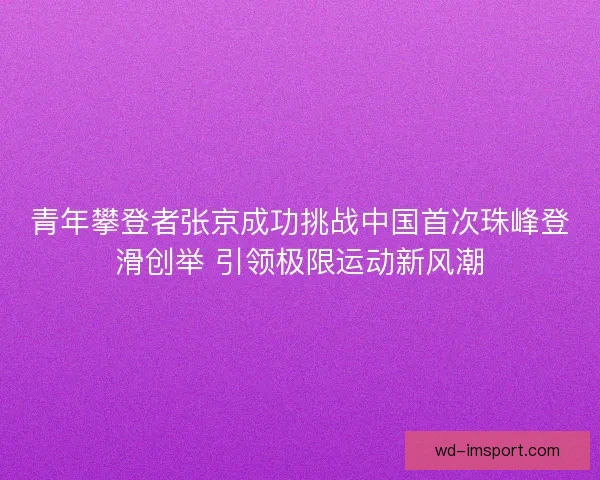青年攀登者张京成功挑战中国首次珠峰登滑创举 引领极限运动新风潮 青年攀登者张京成功挑战中国首次珠峰登滑创举 引领极限运动新风潮