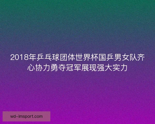 2018年乒乓球团体世界杯国乒男女队齐心协力勇夺冠军展现强大实力 2018年乒乓球团体世界杯国乒男女队齐心协力勇夺冠军展现强大实力