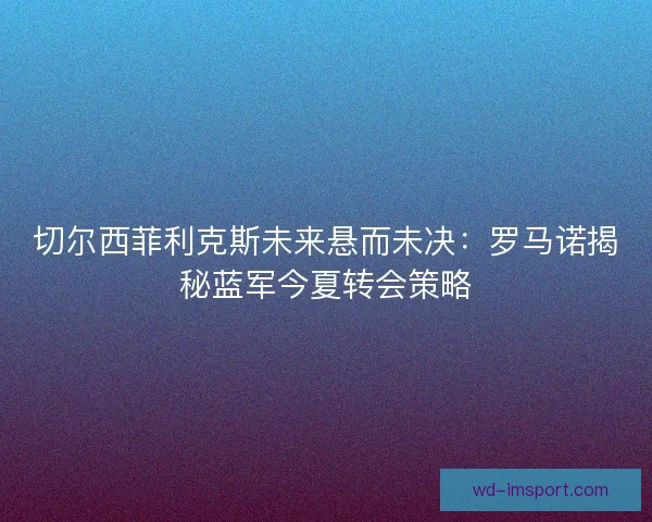 切尔西菲利克斯未来悬而未决：罗马诺揭秘蓝军今夏转会策略