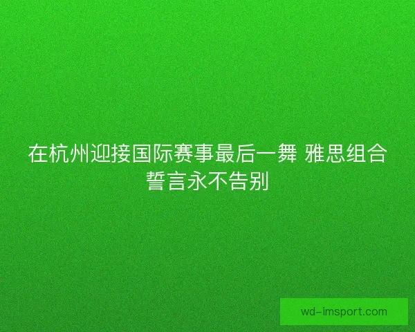 在杭州迎接国际赛事最后一舞 雅思组合誓言永不告别 在杭州迎接国际赛事最后一舞 雅思组合誓言永不告别