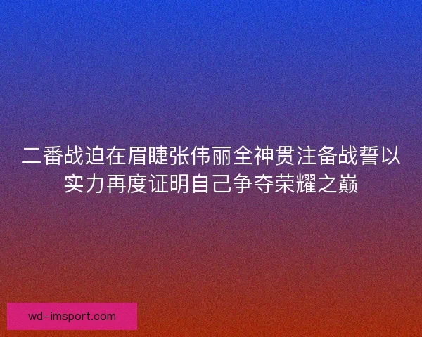 二番战迫在眉睫张伟丽全神贯注备战誓以实力再度证明自己争夺荣耀之巅 二番战迫在眉睫张伟丽全神贯注备战誓以实力再度证明自己争夺荣耀之巅
