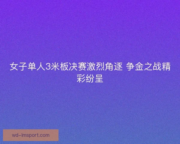 女子单人3米板决赛激烈角逐 争金之战精彩纷呈